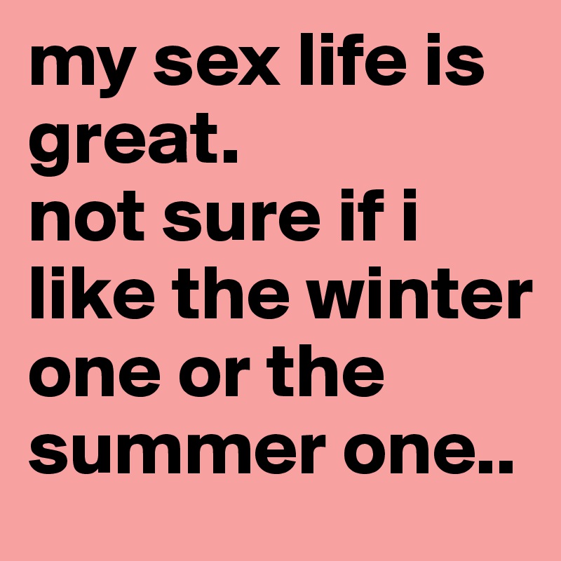 my sex life is great.
not sure if i like the winter one or the summer one..