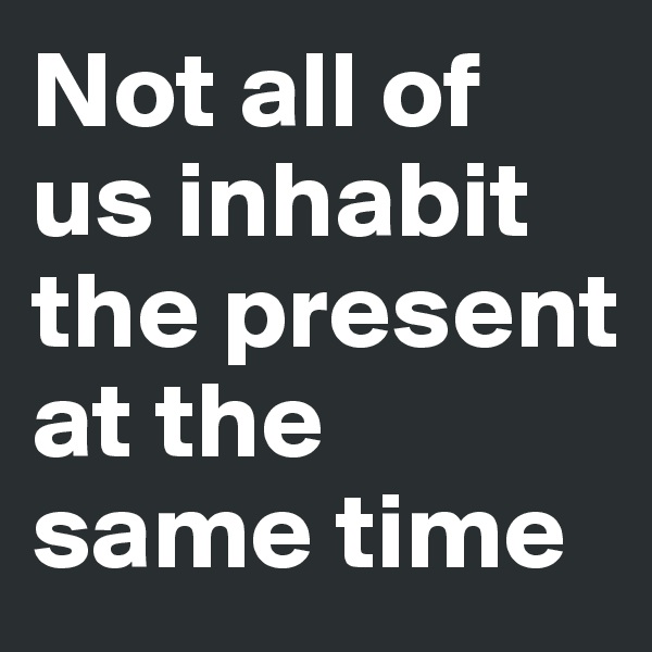 Not all of us inhabit the present at the same time