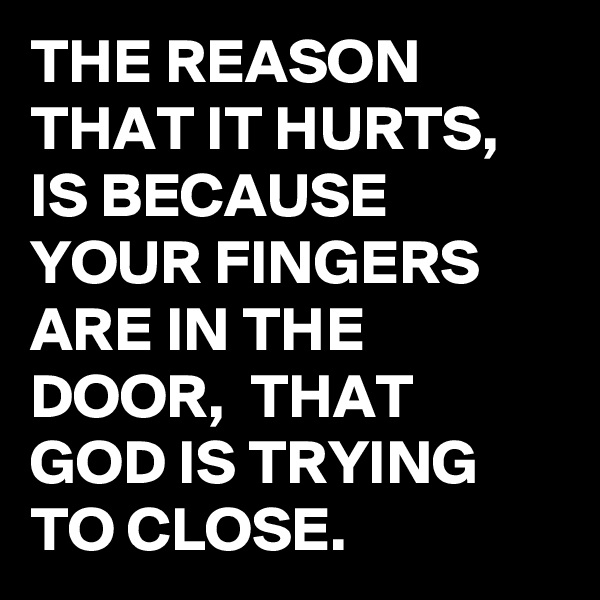 THE REASON THAT IT HURTS, IS BECAUSE YOUR FINGERS ARE IN THE DOOR,  THAT GOD IS TRYING TO CLOSE.
