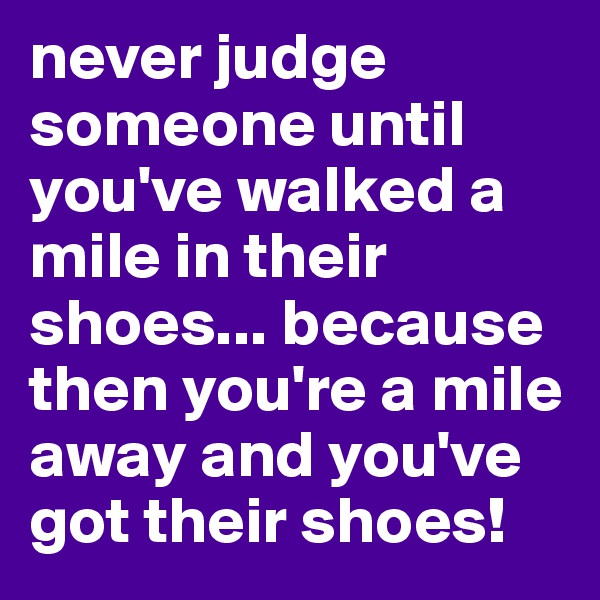 never judge someone until you've walked a mile in their shoes... because then you're a mile away and you've got their shoes!