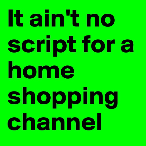 It ain't no script for a home shopping channel 