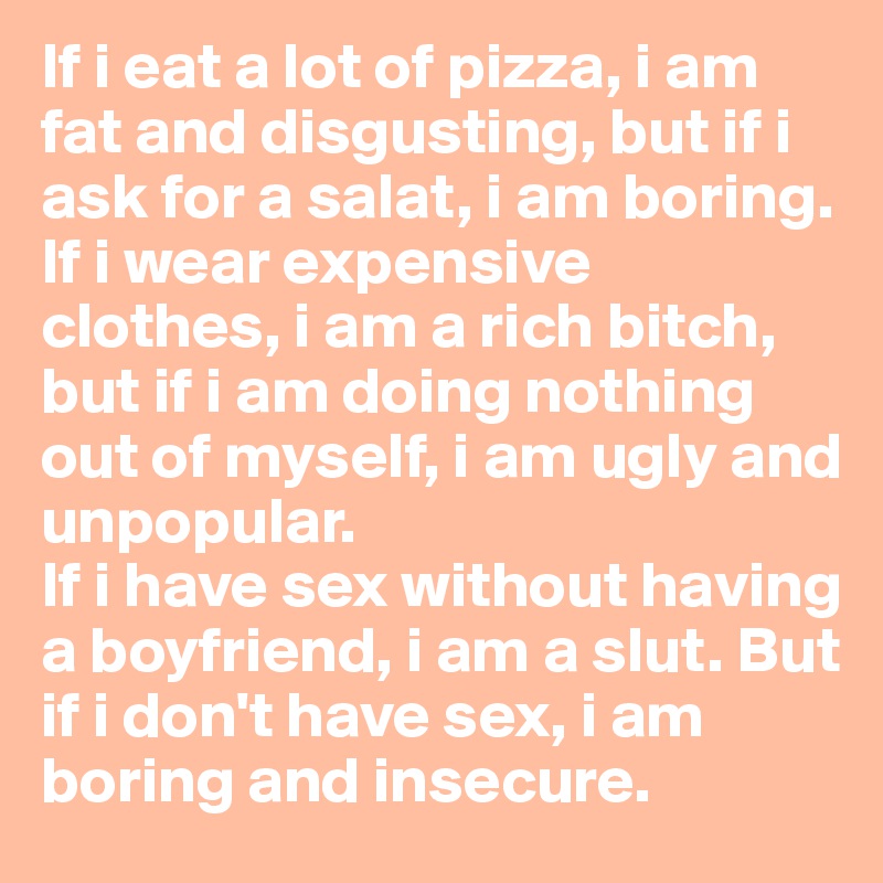 If i eat a lot of pizza, i am fat and disgusting, but if i ask for a salat, i am boring. 
If i wear expensive clothes, i am a rich bitch, but if i am doing nothing out of myself, i am ugly and unpopular. 
If i have sex without having a boyfriend, i am a slut. But if i don't have sex, i am boring and insecure.