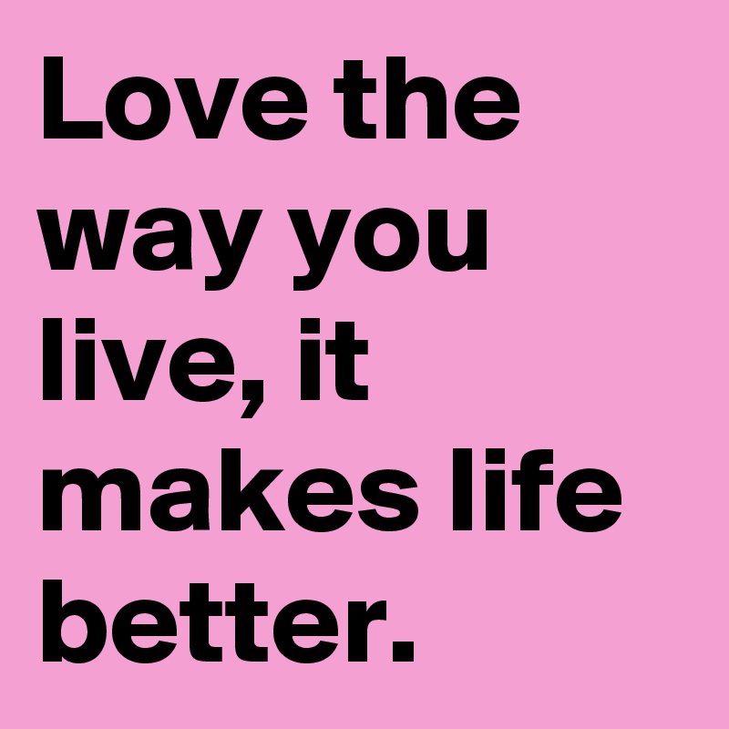 Love the way you live, it makes life better.