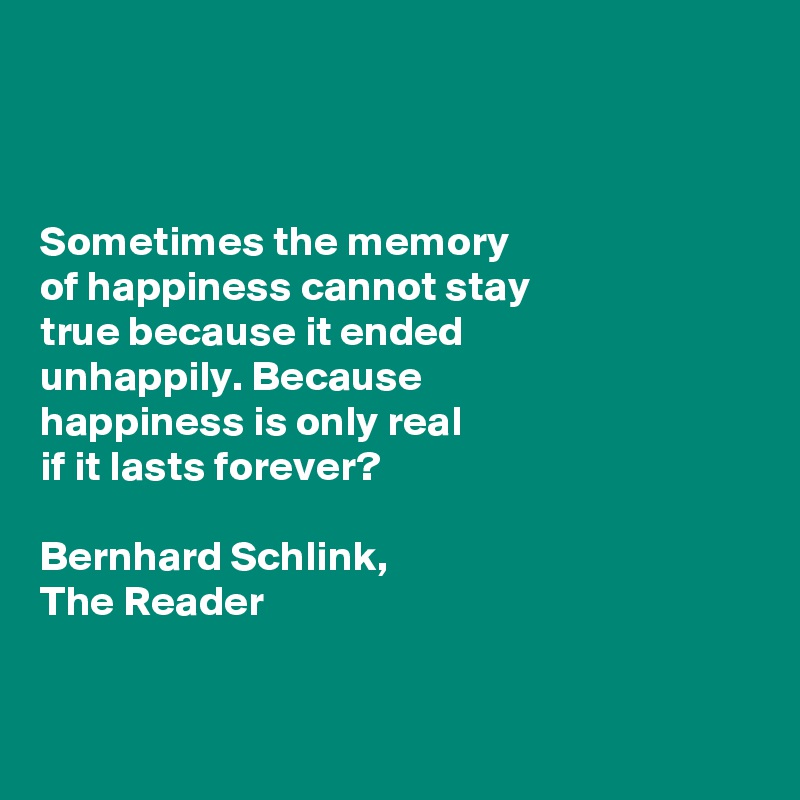 



Sometimes the memory 
of happiness cannot stay 
true because it ended 
unhappily. Because 
happiness is only real 
if it lasts forever?

Bernhard Schlink, 
The Reader


