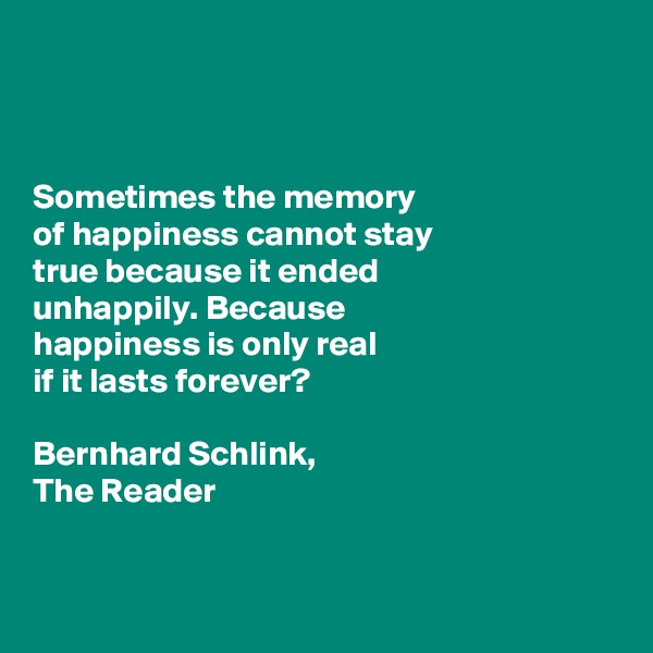 



Sometimes the memory 
of happiness cannot stay 
true because it ended 
unhappily. Because 
happiness is only real 
if it lasts forever?

Bernhard Schlink, 
The Reader


