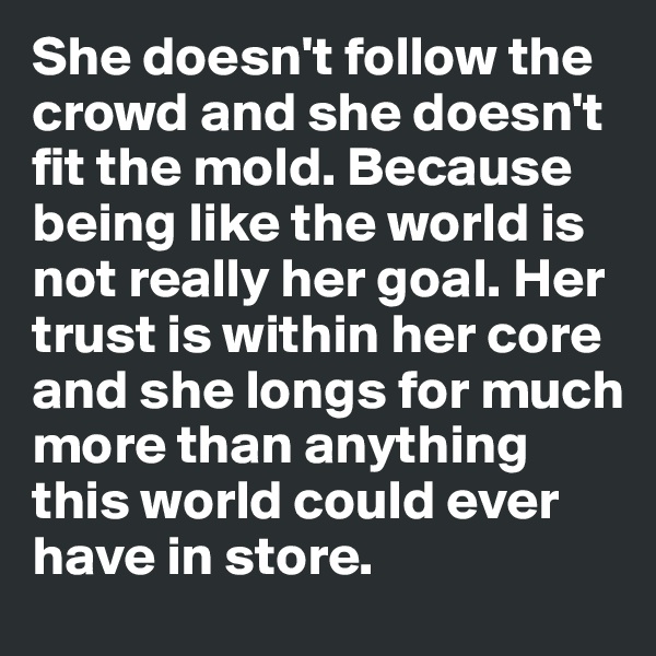 She doesn't follow the crowd and she doesn't fit the mold. Because being like the world is not really her goal. Her trust is within her core and she longs for much more than anything this world could ever have in store. 