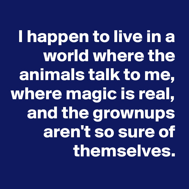 I happen to live in a world where the animals talk to me,
where magic is real,
and the grownups
aren't so sure of themselves.
