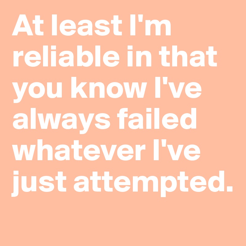 At least I'm reliable in that you know I've always failed whatever I've just attempted.