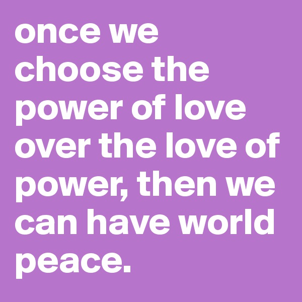 once we choose the power of love over the love of power, then we can have world peace.