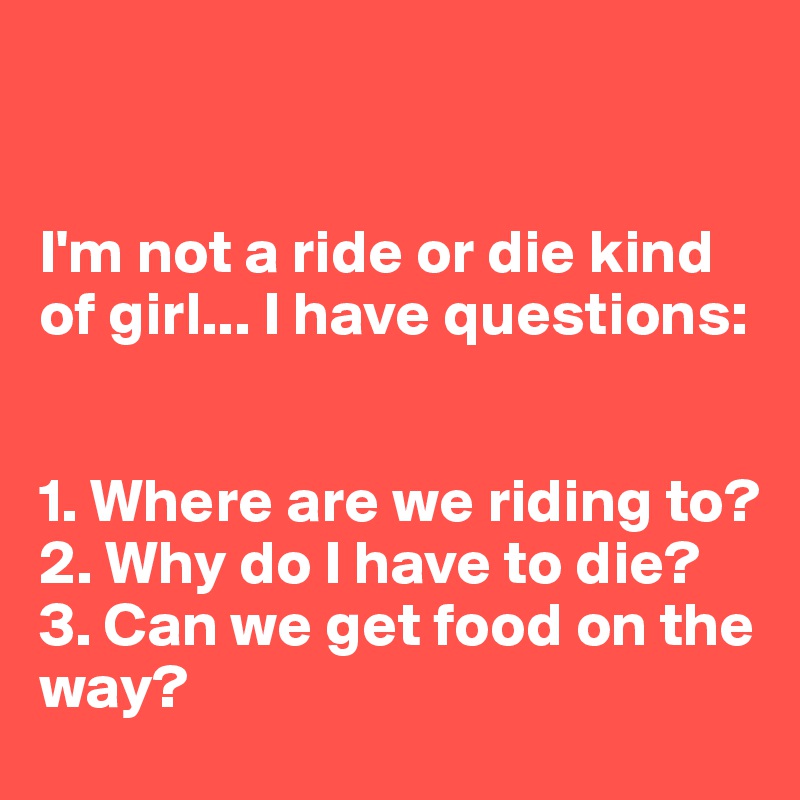 


I'm not a ride or die kind of girl... I have questions:


1. Where are we riding to?
2. Why do I have to die?
3. Can we get food on the way? 
