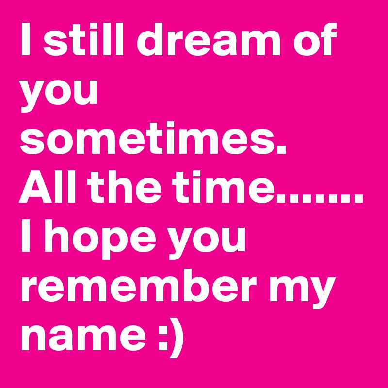 I still dream of you sometimes. 
All the time.......
I hope you remember my name :)