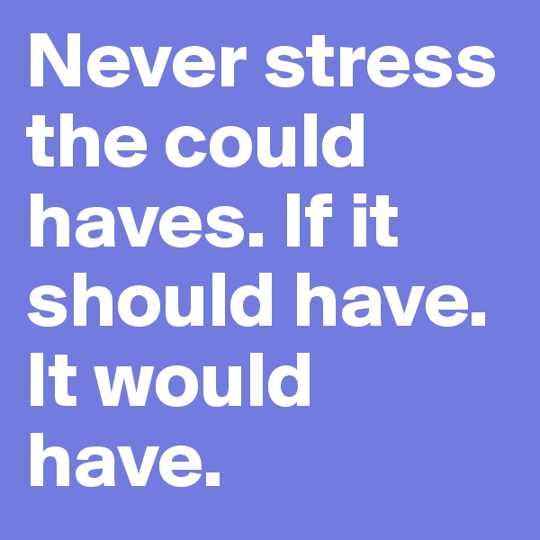 Never stress the could haves. If it should have. It would have.