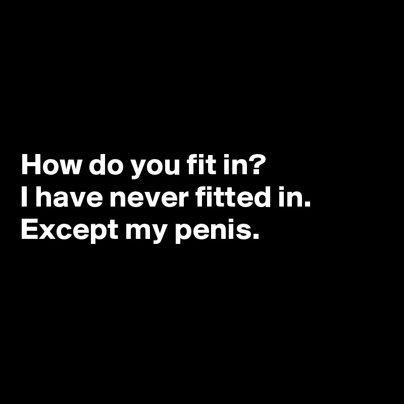 



How do you fit in?
I have never fitted in.
Except my penis.



