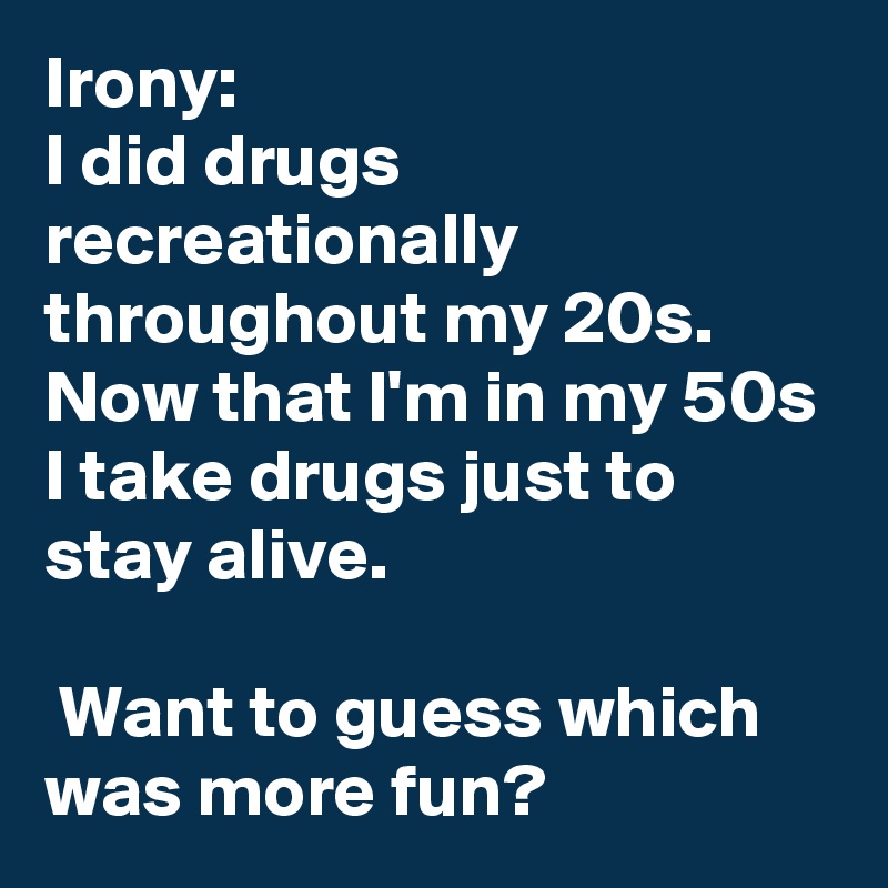 Irony:
I did drugs recreationally throughout my 20s. Now that I'm in my 50s I take drugs just to stay alive.

 Want to guess which was more fun?