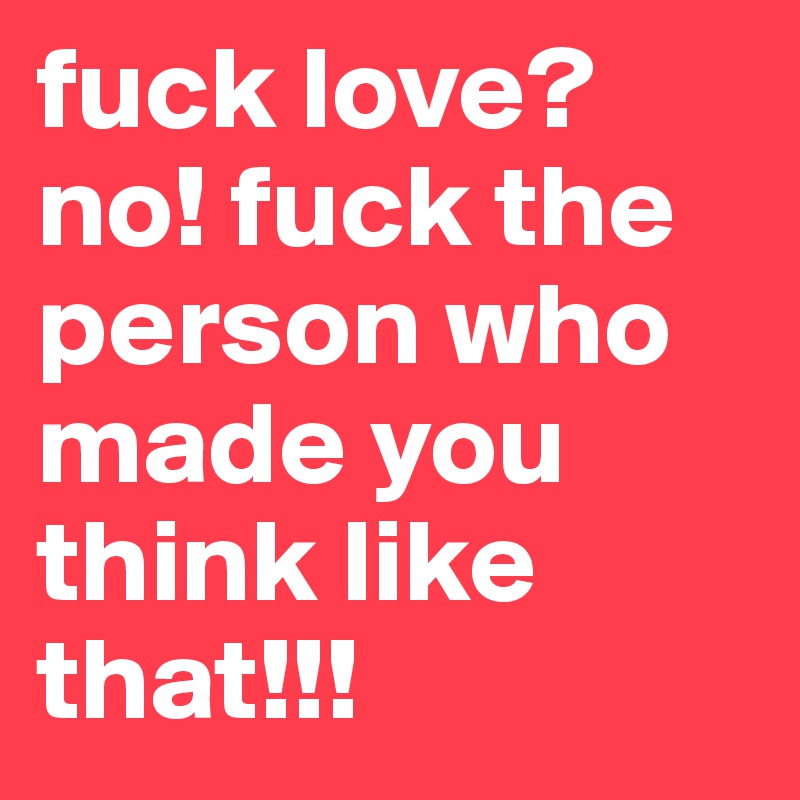 fuck love?
no! fuck the person who made you think like that!!! 