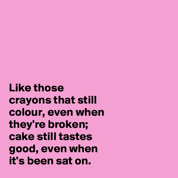 





Like those 
crayons that still 
colour, even when 
they're broken; 
cake still tastes 
good, even when 
it's been sat on. 