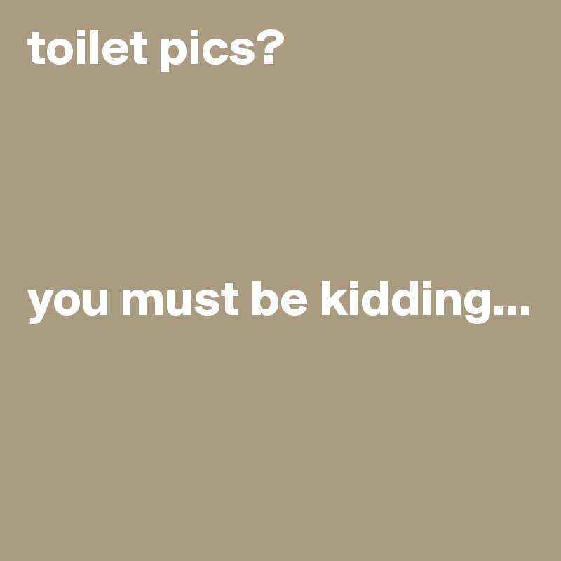 toilet pics?




you must be kidding...


