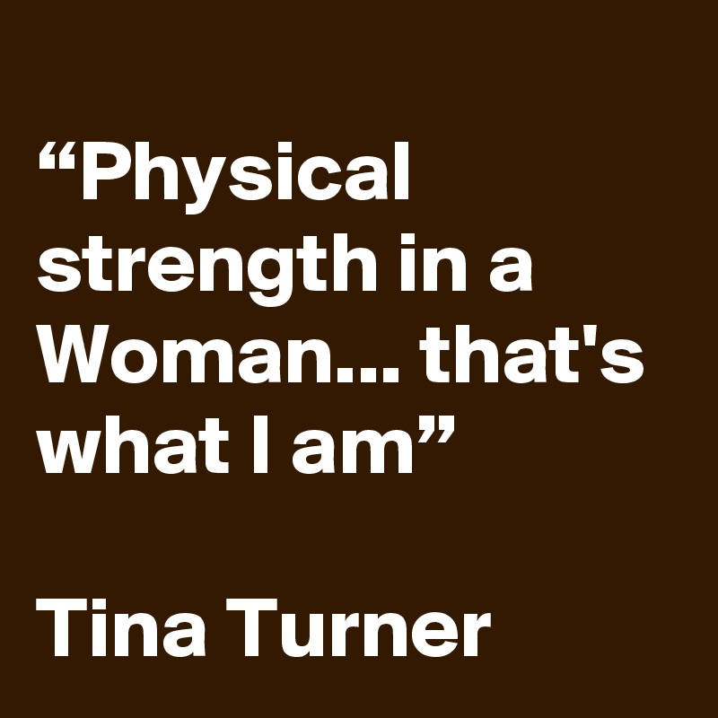 
“Physical strength in a Woman... that's what I am”

Tina Turner