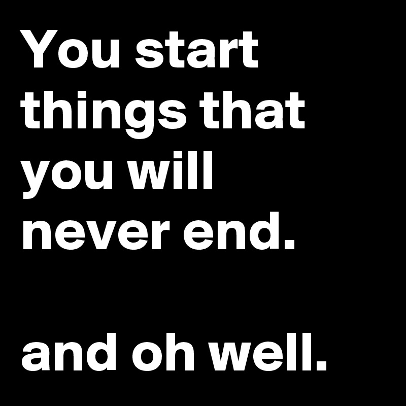 You start things that you will never end.

and oh well.