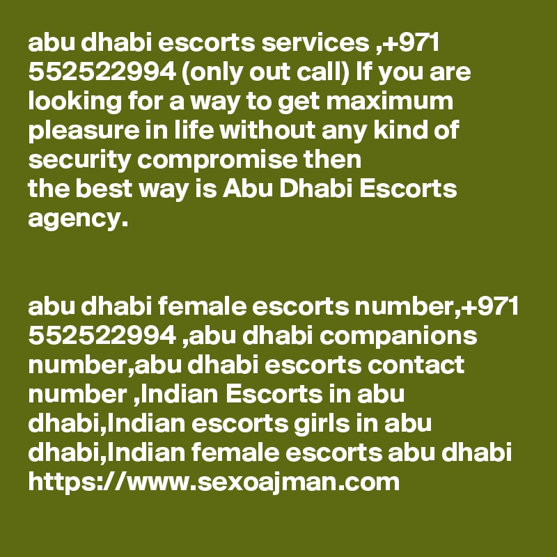 abu dhabi escorts services ,+971 552522994 (only out call) If you are looking for a way to get maximum pleasure in life without any kind of security compromise then 
the best way is Abu Dhabi Escorts agency.


abu dhabi female escorts number,+971 552522994 ,abu dhabi companions number,abu dhabi escorts contact number ,Indian Escorts in abu dhabi,Indian escorts girls in abu 
dhabi,Indian female escorts abu dhabi
https://www.sexoajman.com