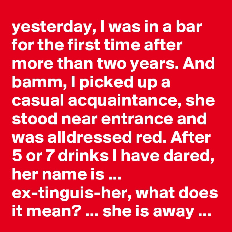 yesterday, I was in a bar for the first time after more than two years. And bamm, I picked up a casual acquaintance, she stood near entrance and was alldressed red. After 5 or 7 drinks I have dared, her name is ... ex-tinguis-her, what does it mean? ... she is away ...