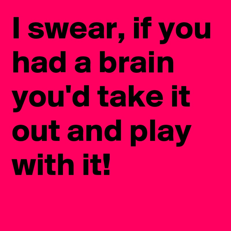 I swear, if you had a brain you'd take it out and play with it!