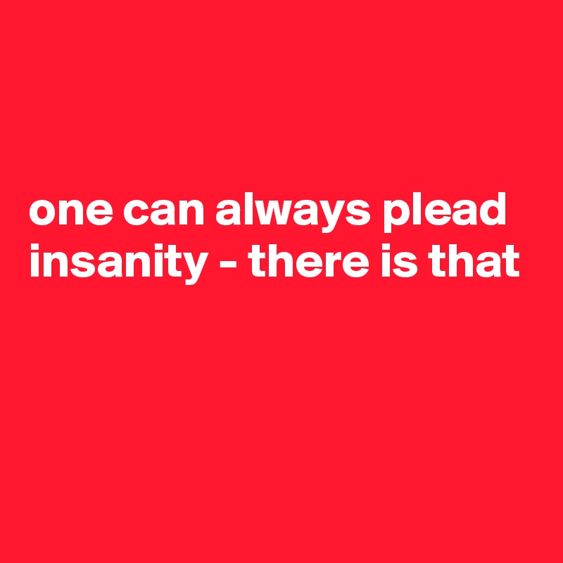 


one can always plead insanity - there is that



