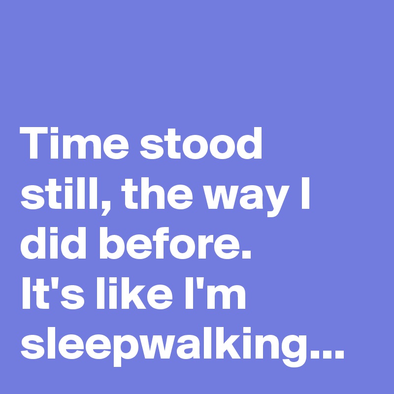 

Time stood still, the way I did before. 
It's like I'm sleepwalking...