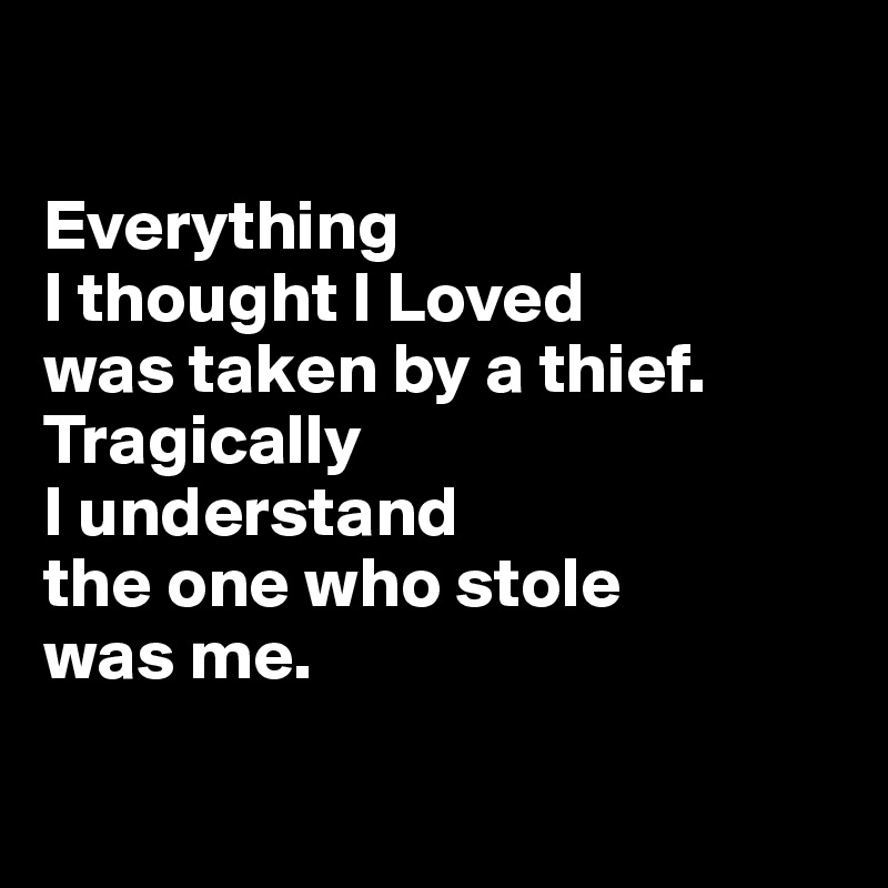 

Everything 
I thought I Loved
was taken by a thief. Tragically 
I understand 
the one who stole 
was me.


