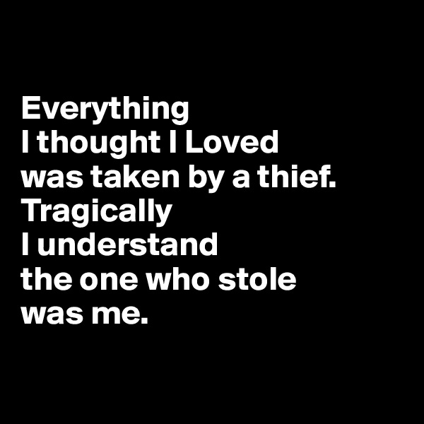 

Everything 
I thought I Loved
was taken by a thief. Tragically 
I understand 
the one who stole 
was me.

