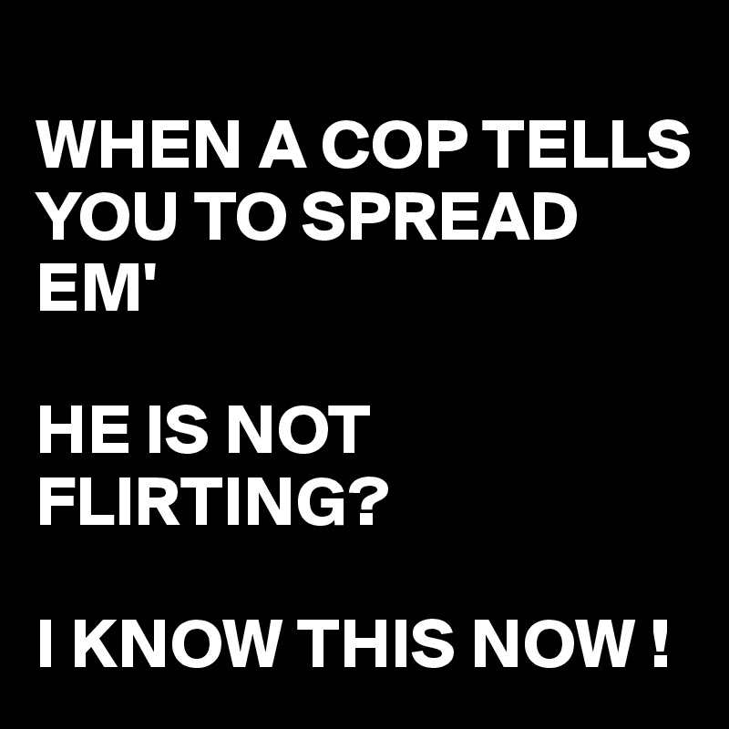 
WHEN A COP TELLS YOU TO SPREAD EM'

HE IS NOT FLIRTING?

I KNOW THIS NOW !