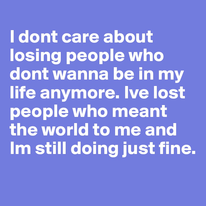 
I dont care about losing people who dont wanna be in my life anymore. Ive lost people who meant the world to me and Im still doing just fine.
