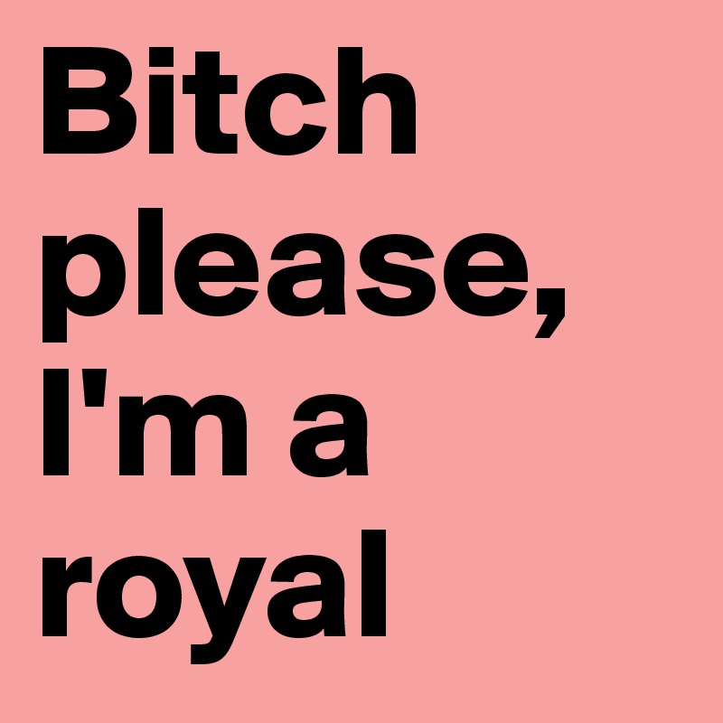 Bitch please,
I'm a royal