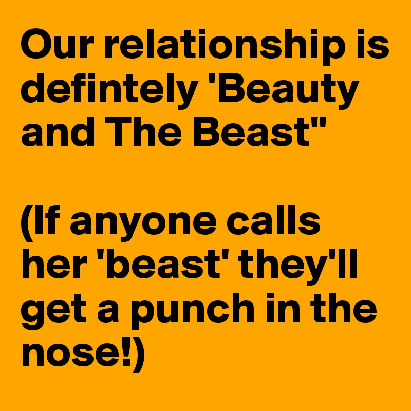 Our relationship is defintely 'Beauty and The Beast"

(If anyone calls her 'beast' they'll get a punch in the nose!)