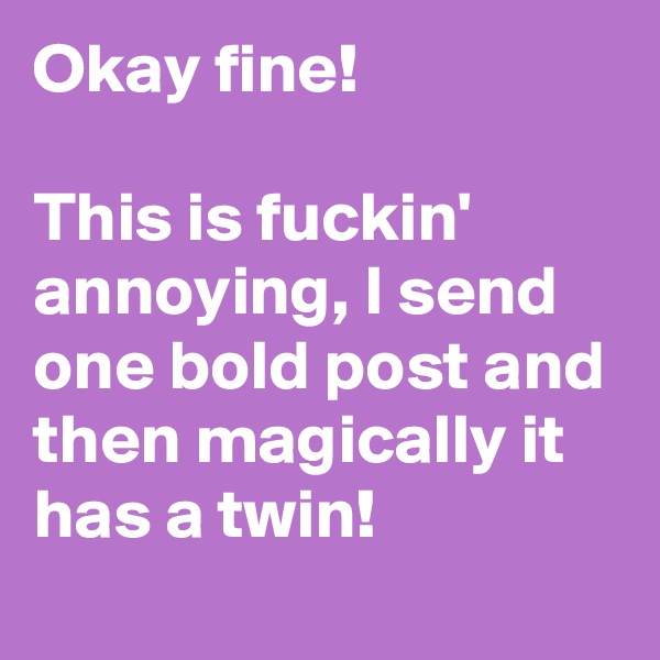 Okay fine!

This is fuckin' annoying, I send one bold post and then magically it has a twin!