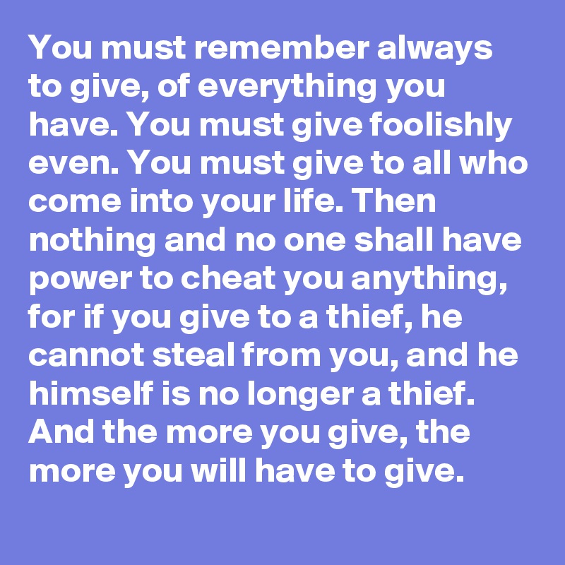 You must remember always to give, of everything you have. You must give foolishly even. You must give to all who come into your life. Then nothing and no one shall have power to cheat you anything, for if you give to a thief, he cannot steal from you, and he himself is no longer a thief. And the more you give, the more you will have to give.