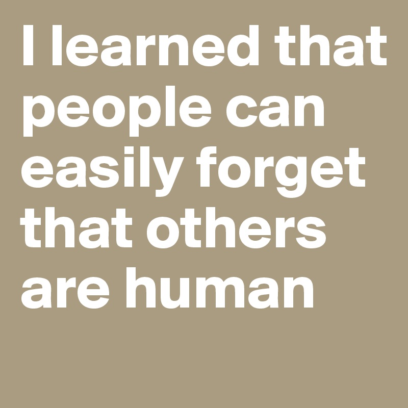 I learned that people can easily forget that others are human