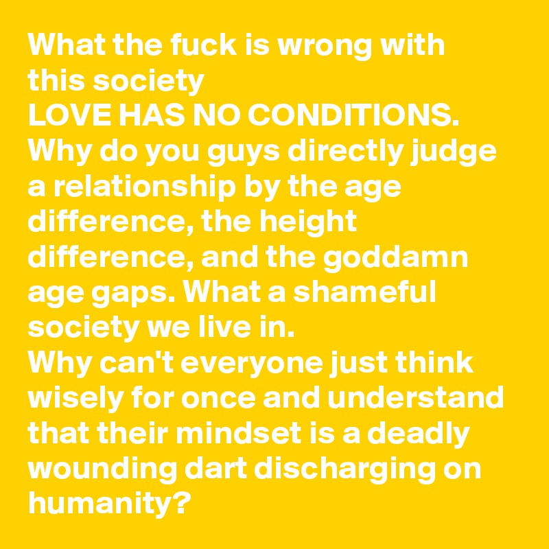 What the fuck is wrong with this society
LOVE HAS NO CONDITIONS.
Why do you guys directly judge a relationship by the age difference, the height difference, and the goddamn age gaps. What a shameful society we live in.
Why can't everyone just think wisely for once and understand that their mindset is a deadly wounding dart discharging on humanity?