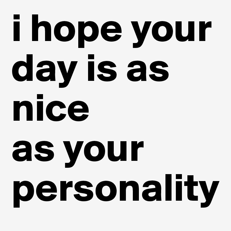 i hope your
day is as nice 
as your personality