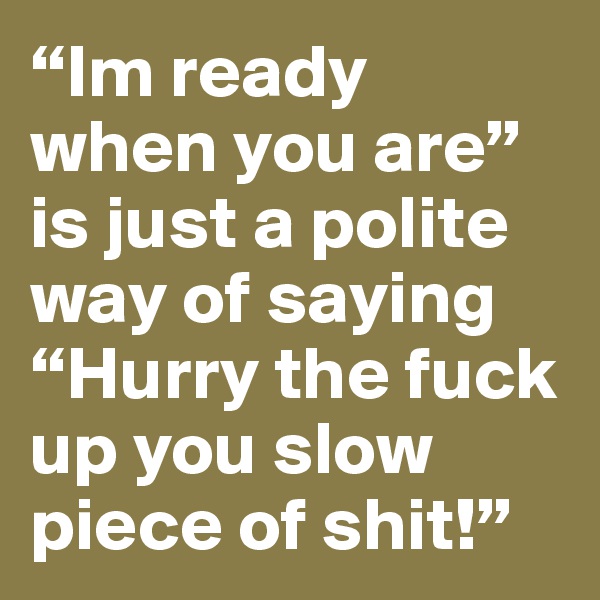 “Im ready when you are” is just a polite way of saying “Hurry the fuck up you slow piece of shit!”
