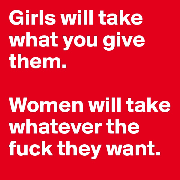 Girls will take what you give them. 

Women will take whatever the fuck they want. 