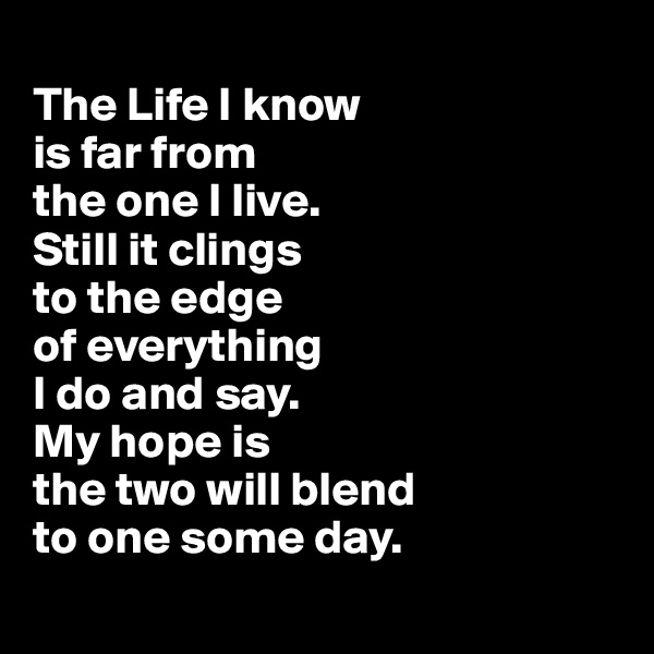 
The Life I know 
is far from 
the one I live. 
Still it clings 
to the edge 
of everything 
I do and say. 
My hope is 
the two will blend 
to one some day.
