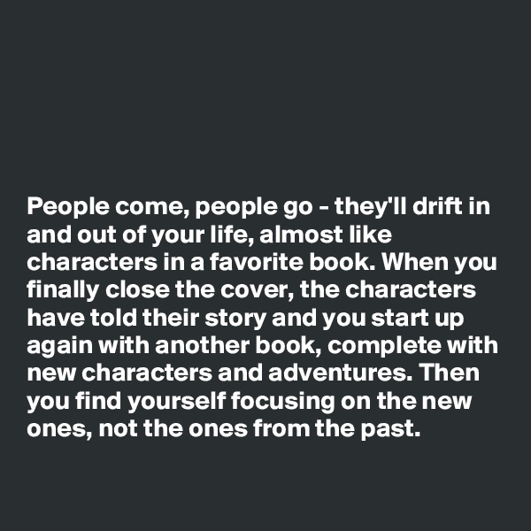 





People come, people go - they'll drift in and out of your life, almost like characters in a favorite book. When you finally close the cover, the characters have told their story and you start up again with another book, complete with new characters and adventures. Then you find yourself focusing on the new ones, not the ones from the past.


