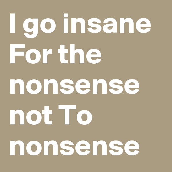 I go insane For the nonsense not To nonsense