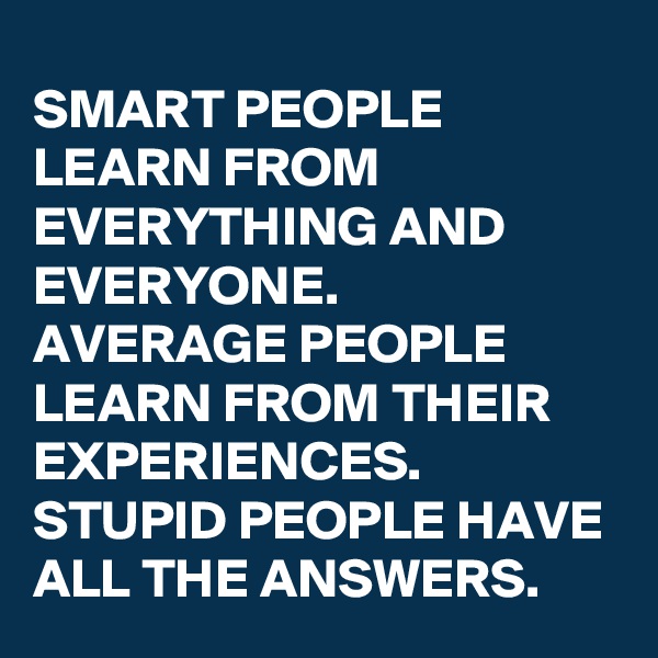 SMART PEOPLE LEARN FROM EVERYTHING AND EVERYONE.
AVERAGE PEOPLE LEARN FROM THEIR EXPERIENCES.
STUPID PEOPLE HAVE ALL THE ANSWERS.