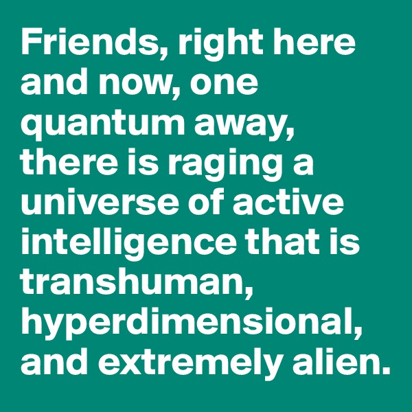 Friends, right here and now, one quantum away, there is raging a universe of active intelligence that is transhuman, hyperdimensional, and extremely alien. 