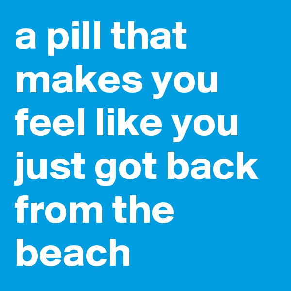 a pill that makes you feel like you just got back from the beach