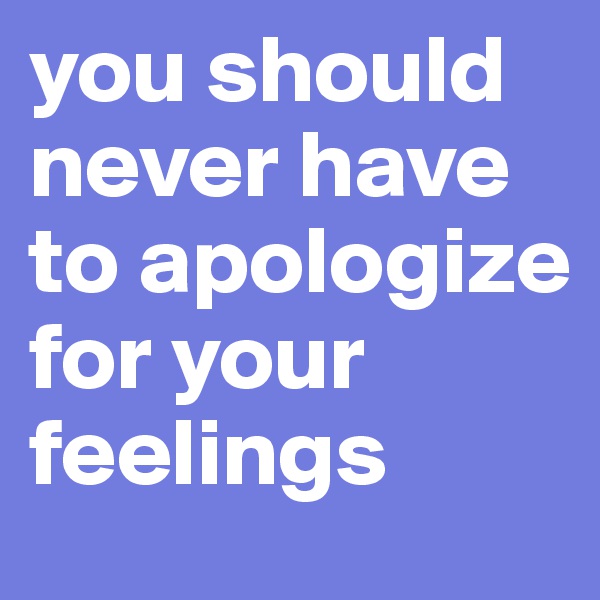 you should never have to apologize for your feelings