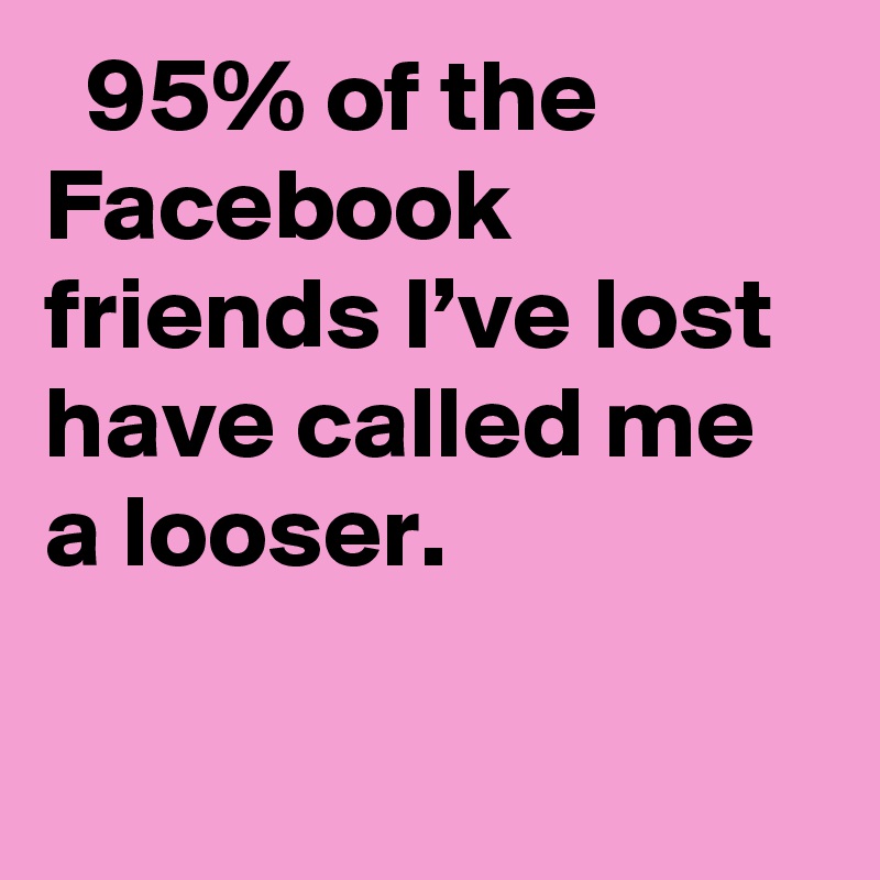   95% of the Facebook friends I’ve lost have called me a looser.
