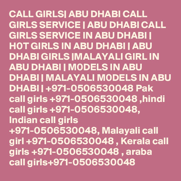 CALL GIRLS| ABU DHABI CALL GIRLS SERVICE | ABU DHABI CALL GIRLS SERVICE IN ABU DHABI | H0T GIRLS IN ABU DHABI | ABU DHABI GIRLS |MALAYALI GIRL IN ABU DHABI | M0DELS IN ABU DHABI | MALAYALI M0DELS IN ABU DHABI | +971-0506530048 Pak call girls +971-0506530048 ,hindi call girls +971-0506530048, Indian call girls +971-0506530048, Malayali call girl +971-0506530048 , Kerala call girls +971-0506530048 , araba call girls+971-0506530048